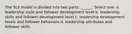 The SLII model is divided into two parts: ______. Select one: a. leadership style and follower development level b. leadership skills and follower development level c. leadership development levels and follower behaviors d. leadership attributes and follower skills