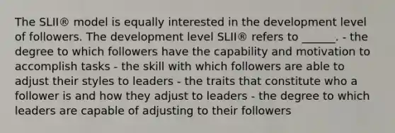 The SLII® model is equally interested in the development level of followers. The development level SLII® refers to ______. - the degree to which followers have the capability and motivation to accomplish tasks - the skill with which followers are able to adjust their styles to leaders - the traits that constitute who a follower is and how they adjust to leaders - the degree to which leaders are capable of adjusting to their followers