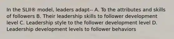 In the SLII® model, leaders adapt-- A. To the attributes and skills of followers B. Their leadership skills to follower development level C. Leadership style to the follower development level D. Leadership development levels to follower behaviors