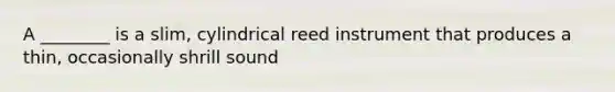 A ________ is a slim, cylindrical reed instrument that produces a thin, occasionally shrill sound