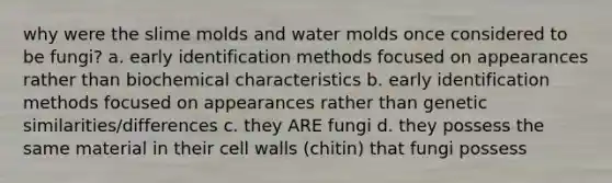 why were the slime molds and water molds once considered to be fungi? a. early identification methods focused on appearances rather than biochemical characteristics b. early identification methods focused on appearances rather than genetic similarities/differences c. they ARE fungi d. they possess the same material in their cell walls (chitin) that fungi possess