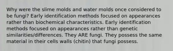 Why were the slime molds and water molds once considered to be fungi? Early identification methods focused on appearances rather than biochemical characteristics. Early identification methods focused on appearances rather than genetic similarities/differences. They ARE fungi. They possess the same material in their cells walls (chitin) that fungi possess.