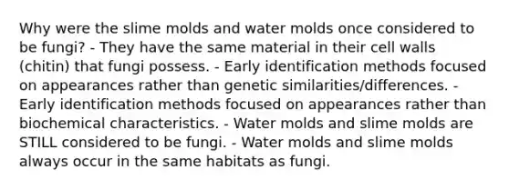 Why were the slime molds and water molds once considered to be fungi? - They have the same material in their cell walls (chitin) that fungi possess. - Early identification methods focused on appearances rather than genetic similarities/differences. - Early identification methods focused on appearances rather than biochemical characteristics. - Water molds and slime molds are STILL considered to be fungi. - Water molds and slime molds always occur in the same habitats as fungi.