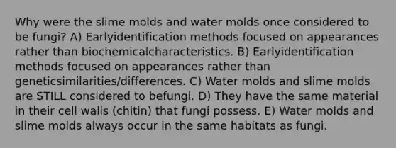 Why were the slime molds and water molds once considered to be fungi? A) Earlyidentification methods focused on appearances rather than biochemicalcharacteristics. B) Earlyidentification methods focused on appearances rather than geneticsimilarities/differences. C) Water molds and slime molds are STILL considered to befungi. D) They have the same material in their cell walls (chitin) that fungi possess. E) Water molds and slime molds always occur in the same habitats as fungi.