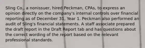 Sling Co., a nonissuer, hired Peckman, CPAs, to express an opinion directly on the company's internal controls over financial reporting as of December 31, Year 1. Peckman also performed an audit of Sling's financial statements. A staff associate prepared the draft report in the Draft Report tab and has questions about the correct wording of the report based on the relevant professional standards.