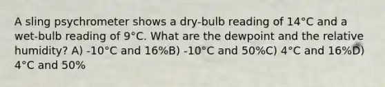 A sling psychrometer shows a dry-bulb reading of 14°C and a wet-bulb reading of 9°C. What are the dewpoint and the relative humidity? A) -10°C and 16%B) -10°C and 50%C) 4°C and 16%D) 4°C and 50%