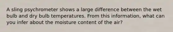 A sling psychrometer shows a large difference between the wet bulb and dry bulb temperatures. From this information, what can you infer about the moisture content of the air?