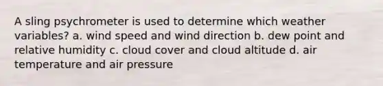 A sling psychrometer is used to determine which weather variables? a. wind speed and wind direction b. dew point and relative humidity c. cloud cover and cloud altitude d. air temperature and air pressure