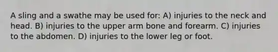 A sling and a swathe may be used for: A) injuries to the neck and head. B) injuries to the upper arm bone and forearm. C) injuries to the abdomen. D) injuries to the lower leg or foot.