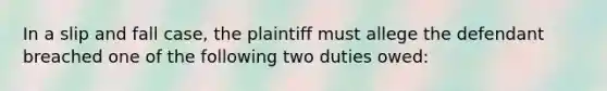 In a slip and fall case, the plaintiff must allege the defendant breached one of the following two duties owed: