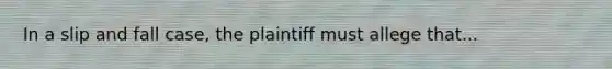 In a slip and fall case, the plaintiff must allege that...