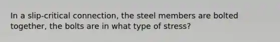 In a slip-critical connection, the steel members are bolted together, the bolts are in what type of stress?