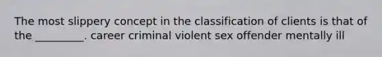 The most slippery concept in the classification of clients is that of the _________. career criminal violent sex offender mentally ill