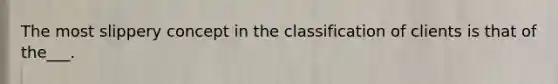 The most slippery concept in the classification of clients is that of the___.