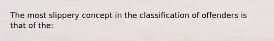 The most slippery concept in the classification of offenders is that of the: