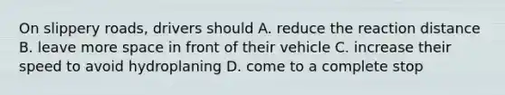 On slippery roads, drivers should A. reduce the reaction distance B. leave more space in front of their vehicle C. increase their speed to avoid hydroplaning D. come to a complete stop