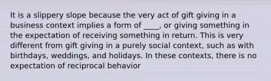 It is a slippery slope because the very act of gift giving in a business context implies a form of ____, or giving something in the expectation of receiving something in return. This is very different from gift giving in a purely social context, such as with birthdays, weddings, and holidays. In these contexts, there is no expectation of reciprocal behavior