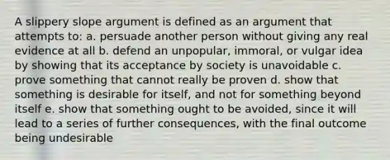 A slippery slope argument is defined as an argument that attempts to: a. persuade another person without giving any real evidence at all b. defend an unpopular, immoral, or vulgar idea by showing that its acceptance by society is unavoidable c. prove something that cannot really be proven d. show that something is desirable for itself, and not for something beyond itself e. show that something ought to be avoided, since it will lead to a series of further consequences, with the final outcome being undesirable