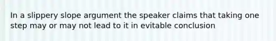 In a slippery slope argument the speaker claims that taking one step may or may not lead to it in evitable conclusion