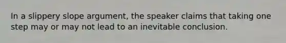 In a slippery slope argument, the speaker claims that taking one step may or may not lead to an inevitable conclusion.