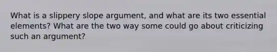 What is a slippery slope argument, and what are its two essential elements? What are the two way some could go about criticizing such an argument?