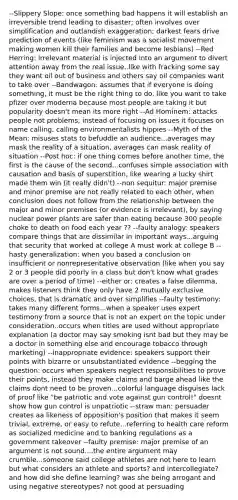 --Slippery Slope: once something bad happens it will establish an irreversible trend leading to disaster; often involves over simplification and outlandish exaggeration; darkest fears drive prediction of events (like feminism was a socialist movement making women kill their families and become lesbians) --Red Herring: irrelevant material is injected into an argument to divert attention away from the real issue..like with fracking some say they want oil out of business and others say oil companies want to take over --Bandwagon: assumes that if everyone is doing something, it must be the right thing to do, like you want to take pfizer over moderna because most people are taking it but popularity doesn't mean its more right --Ad Hominem: attacks people not problems; instead of focusing on issues it focuses on name calling, calling environmentalists hippies --Myth of the Mean: misuses stats to befuddle an audience...averages may mask the reality of a situation, averages can mask reality of situation --Post hoc: if one thing comes before another time, the first is the cause of the second...confuses simple association with causation and basis of superstition, like wearing a lucky shirt made them win (it really didn't) --non sequitur: major premise and minor premise are not really related to each other, when conclusion does not follow from the relationship between the major and minor premises (or evidence is irrelevant), by saying nuclear power plants are safer than eating because 300 people choke to death on food each year ?? --faulty analogy: speakers compare things that are dissimilar in important ways...arguing that security that worked at college A must work at college B --hasty generalization: when you based a conclusion on insufficient or nonrepresentative observation (like when you say 2 or 3 people did poorly in a class but don't know what grades are over a period of time) --either or: creates a false dilemma, makes listeners think they only have 2 mutually exclusive choices, that is dramatic and over simplifies --faulty testimony: takes many different forms...when a speaker uses expert testimony from a source that is not an expert on the topic under consideration..occurs when titles are used without appropriate explanation (a doctor may say smoking isnt bad but they may be a doctor in something else and encourage tobacco through marketing) --inappropriate evidence: speakers support their points with bizarre or unsubstantiated evidence --begging the question: occurs when speakers neglect responsibilities to prove their points, instead they make claims and barge ahead like the claims dont need to be proven...colorful language disguises lack of proof like "be patriotic and vote against gun control!" doesnt show how gun control is unpatriotic --straw man: persuader creates aa likeness of opposition's position that makes it seem trivial, extreme, or easy to refute...referring to health care reform as socialized medicine and to banking regulations as a government takeover --faulty premise: major premise of an argument is not sound....the entire argument may crumble...someone said college athletes are not here to learn but what considers an athlete and sports? and intercollegiate? and how did she define learning? was she being arrogant and using negative stereotypes? not good at persuading