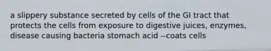 a slippery substance secreted by cells of the GI tract that protects the cells from exposure to digestive juices, enzymes, disease causing bacteria stomach acid --coats cells