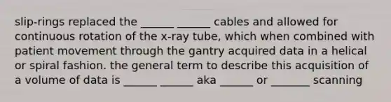 slip-rings replaced the ______ ______ cables and allowed for continuous rotation of the x-ray tube, which when combined with patient movement through the gantry acquired data in a helical or spiral fashion. the general term to describe this acquisition of a volume of data is ______ ______ aka ______ or _______ scanning