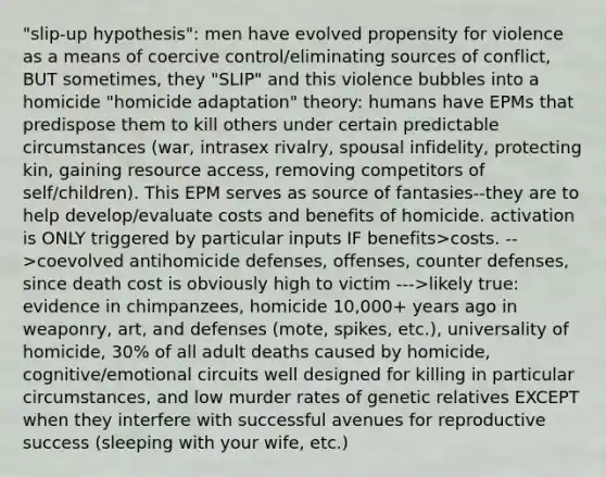 "slip-up hypothesis": men have evolved propensity for violence as a means of coercive control/eliminating sources of conflict, BUT sometimes, they "SLIP" and this violence bubbles into a homicide "homicide adaptation" theory: humans have EPMs that predispose them to kill others under certain predictable circumstances (war, intrasex rivalry, spousal infidelity, protecting kin, gaining resource access, removing competitors of self/children). This EPM serves as source of fantasies--they are to help develop/evaluate costs and benefits of homicide. activation is ONLY triggered by particular inputs IF benefits>costs. -->coevolved antihomicide defenses, offenses, counter defenses, since death cost is obviously high to victim --->likely true: evidence in chimpanzees, homicide 10,000+ years ago in weaponry, art, and defenses (mote, spikes, etc.), universality of homicide, 30% of all adult deaths caused by homicide, cognitive/emotional circuits well designed for killing in particular circumstances, and low murder rates of genetic relatives EXCEPT when they interfere with successful avenues for reproductive success (sleeping with your wife, etc.)