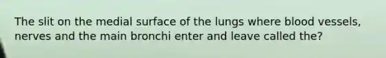 The slit on the medial surface of the lungs where blood vessels, nerves and the main bronchi enter and leave called the?