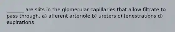 _______ are slits in the glomerular capillaries that allow filtrate to pass through. a) afferent arteriole b) ureters c) fenestrations d) expirations