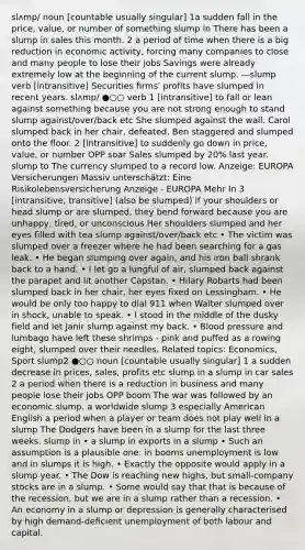 slʌmp/ noun [countable usually singular] 1a sudden fall in the price, value, or number of something slump in There has been a slump in sales this month. 2 a period of time when there is a big reduction in economic activity, forcing many companies to close and many people to lose their jobs Savings were already extremely low at the beginning of the current slump. —slump verb [intransitive] Securities firms' profits have slumped in recent years. slʌmp/ ●○○ verb 1 [intransitive] to fall or lean against something because you are not strong enough to stand slump against/over/back etc She slumped against the wall. Carol slumped back in her chair, defeated. Ben staggered and slumped onto the floor. 2 [intransitive] to suddenly go down in price, value, or number OPP soar Sales slumped by 20% last year. slump to The currency slumped to a record low. Anzeige: EUROPA Versicherungen Massiv unterschätzt: Eine Risikolebensversicherung Anzeige - EUROPA Mehr In 3 [intransitive, transitive] (also be slumped) if your shoulders or head slump or are slumped, they bend forward because you are unhappy, tired, or unconscious Her shoulders slumped and her eyes filled with tea slump against/over/back etc • The victim was slumped over a freezer where he had been searching for a gas leak. • He began slumping over again, and his iron ball shrank back to a hand. • I let go a lungful of air, slumped back against the parapet and lit another Capstan. • Hilary Robarts had been slumped back in her chair, her eyes fixed on Lessingham. • He would be only too happy to dial 911 when Walter slumped over in shock, unable to speak. • I stood in the middle of the dusky field and let Janir slump against my back. • Blood pressure and lumbago have left these shrimps - pink and puffed as a rowing eight, slumped over their needles. Related topics: Economics, Sport slump2 ●○○ noun [countable usually singular] 1 a sudden decrease in prices, sales, profits etc slump in a slump in car sales 2 a period when there is a reduction in business and many people lose their jobs OPP boom The war was followed by an economic slump. a worldwide slump 3 especially American English a period when a player or team does not play well in a slump The Dodgers have been in a slump for the last three weeks. slump in • a slump in exports in a slump • Such an assumption is a plausible one: in booms unemployment is low and in slumps it is high. • Exactly the opposite would apply in a slump year. • The Dow is reaching new highs, but small-company stocks are in a slump. • Some would say that that is because of the recession, but we are in a slump rather than a recession. • An economy in a slump or depression is generally characterised by high demand-deficient unemployment of both labour and capital.