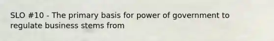 SLO #10 - The primary basis for power of government to regulate business stems from