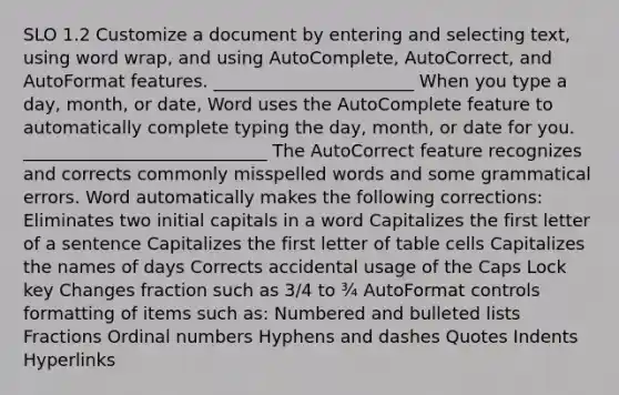 SLO 1.2 Customize a document by entering and selecting text, using word wrap, and using AutoComplete, AutoCorrect, and AutoFormat features. _______________________ When you type a day, month, or date, Word uses the AutoComplete feature to automatically complete typing the day, month, or date for you. ____________________________ The AutoCorrect feature recognizes and corrects commonly misspelled words and some grammatical errors. Word automatically makes the following corrections: Eliminates two initial capitals in a word Capitalizes the first letter of a sentence Capitalizes the first letter of table cells Capitalizes the names of days Corrects accidental usage of the Caps Lock key Changes fraction such as 3/4 to ¾ AutoFormat controls formatting of items such as: Numbered and bulleted lists Fractions Ordinal numbers Hyphens and dashes Quotes Indents Hyperlinks