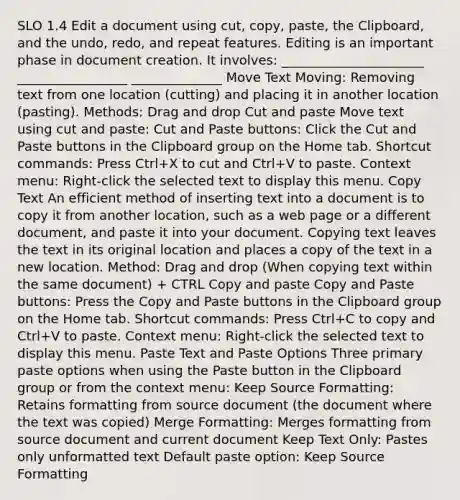 SLO 1.4 Edit a document using cut, copy, paste, the Clipboard, and the undo, redo, and repeat features. Editing is an important phase in document creation. It involves: ______________________ _________________ ______________ Move Text Moving: Removing text from one location (cutting) and placing it in another location (pasting). Methods: Drag and drop Cut and paste Move text using cut and paste: Cut and Paste buttons: Click the Cut and Paste buttons in the Clipboard group on the Home tab. Shortcut commands: Press Ctrl+X to cut and Ctrl+V to paste. Context menu: Right-click the selected text to display this menu. Copy Text An efficient method of inserting text into a document is to copy it from another location, such as a web page or a different document, and paste it into your document. Copying text leaves the text in its original location and places a copy of the text in a new location. Method: Drag and drop (When copying text within the same document) + CTRL Copy and paste Copy and Paste buttons: Press the Copy and Paste buttons in the Clipboard group on the Home tab. Shortcut commands: Press Ctrl+C to copy and Ctrl+V to paste. Context menu: Right-click the selected text to display this menu. Paste Text and Paste Options Three primary paste options when using the Paste button in the Clipboard group or from the context menu: Keep Source Formatting: Retains formatting from source document (the document where the text was copied) Merge Formatting: Merges formatting from source document and current document Keep Text Only: Pastes only unformatted text Default paste option: Keep Source Formatting