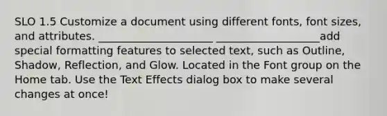 SLO 1.5 Customize a document using different fonts, font sizes, and attributes. _____________________ ___________________add special formatting features to selected text, such as Outline, Shadow, Reflection, and Glow. Located in the Font group on the Home tab. Use the Text Effects dialog box to make several changes at once!