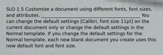 SLO 1.5 Customize a document using different fonts, font sizes, and attributes. ___________________________________________ You can change the default settings [Calibri, font size 11pt] on the current document only or change the default settings in the Normal template. If you change the default settings for the Normal template, each new blank document you create uses this new default font and font size.