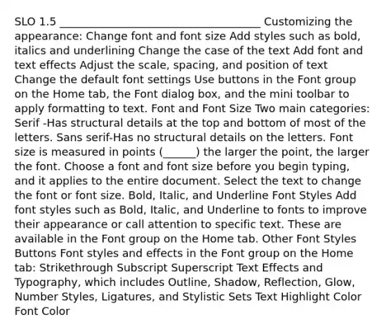 SLO 1.5 _____________________________________ Customizing the appearance: Change font and font size Add styles such as bold, italics and underlining Change the case of the text Add font and text effects Adjust the scale, spacing, and position of text Change the default font settings Use buttons in the Font group on the Home tab, the Font dialog box, and the mini toolbar to apply formatting to text. Font and Font Size Two main categories: Serif -Has structural details at the top and bottom of most of the letters. Sans serif-Has no structural details on the letters. Font size is measured in points (______) the larger the point, the larger the font. Choose a font and font size before you begin typing, and it applies to the entire document. Select the text to change the font or font size. Bold, Italic, and Underline Font Styles Add font styles such as Bold, Italic, and Underline to fonts to improve their appearance or call attention to specific text. These are available in the Font group on the Home tab. Other Font Styles Buttons Font styles and effects in the Font group on the Home tab: Strikethrough Subscript Superscript Text Effects and Typography, which includes Outline, Shadow, Reflection, Glow, Number Styles, Ligatures, and Stylistic Sets Text Highlight Color Font Color