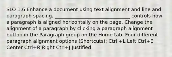 SLO 1.6 Enhance a document using text alignment and line and paragraph spacing. _______________________________ controls how a paragraph is aligned horizontally on the page. Change the alignment of a paragraph by clicking a paragraph alignment button in the Paragraph group on the Home tab. Four different paragraph alignment options (Shortcuts): Ctrl +L Left Ctrl+E Center Ctrl+R Right Ctrl+J Justified