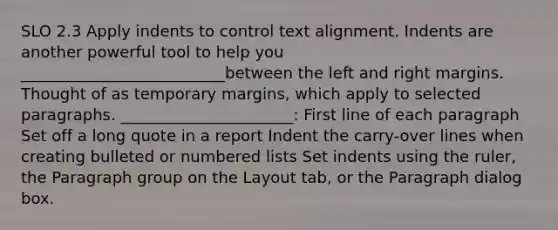 SLO 2.3 Apply indents to control text alignment. Indents are another powerful tool to help you __________________________between the left and right margins. Thought of as temporary margins, which apply to selected paragraphs. ______________________: First line of each paragraph Set off a long quote in a report Indent the carry-over lines when creating bulleted or numbered lists Set indents using the ruler, the Paragraph group on the Layout tab, or the Paragraph dialog box.