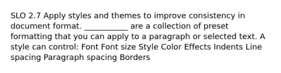 SLO 2.7 Apply styles and themes to improve consistency in document format. ___________ are a collection of preset formatting that you can apply to a paragraph or selected text. A style can control: Font Font size Style Color Effects Indents Line spacing Paragraph spacing Borders