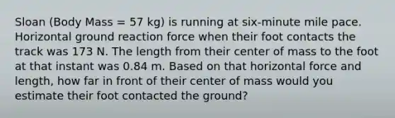 Sloan (Body Mass = 57 kg) is running at six-minute mile pace. Horizontal ground reaction force when their foot contacts the track was 173 N. The length from their center of mass to the foot at that instant was 0.84 m. Based on that horizontal force and length, how far in front of their center of mass would you estimate their foot contacted the ground?