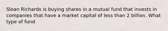 Sloan Richards is buying shares in a mutual fund that invests in companies that have a market capital of <a href='https://www.questionai.com/knowledge/k7BtlYpAMX-less-than' class='anchor-knowledge'>less than</a> 2 billion. What type of fund