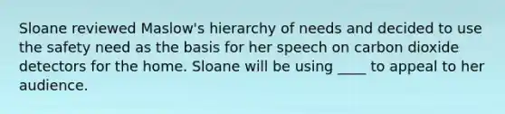 Sloane reviewed Maslow's hierarchy of needs and decided to use the safety need as the basis for her speech on carbon dioxide detectors for the home. Sloane will be using ____ to appeal to her audience.