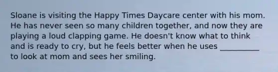 Sloane is visiting the Happy Times Daycare center with his mom. He has never seen so many children together, and now they are playing a loud clapping game. He doesn't know what to think and is ready to cry, but he feels better when he uses __________ to look at mom and sees her smiling.