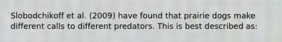 Slobodchikoff et al. (2009) have found that prairie dogs make different calls to different predators. This is best described as: