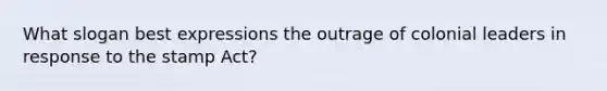 What slogan best expressions the outrage of colonial leaders in response to the stamp Act?
