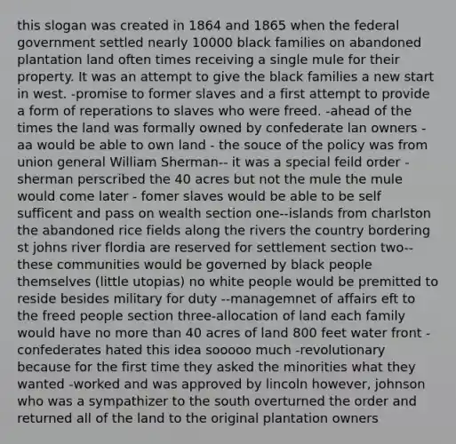 this slogan was created in 1864 and 1865 when the federal government settled nearly 10000 black families on abandoned plantation land often times receiving a single mule for their property. It was an attempt to give the black families a new start in west. -promise to former slaves and a first attempt to provide a form of reperations to slaves who were freed. -ahead of the times the land was formally owned by confederate lan owners - aa would be able to own land - the souce of the policy was from union general William Sherman-- it was a special feild order -sherman perscribed the 40 acres but not the mule the mule would come later - fomer slaves would be able to be self sufficent and pass on wealth section one--islands from charlston the abandoned rice fields along the rivers the country bordering st johns river flordia are reserved for settlement section two--these communities would be governed by black people themselves (little utopias) no white people would be premitted to reside besides military for duty --managemnet of affairs eft to the freed people section three-allocation of land each family would have no <a href='https://www.questionai.com/knowledge/keWHlEPx42-more-than' class='anchor-knowledge'>more than</a> 40 acres of land 800 feet water front -confederates hated this idea sooooo much -revolutionary because for the first time they asked the minorities what they wanted -worked and was approved by lincoln however, johnson who was a sympathizer to the south overturned the order and returned all of the land to the original plantation owners