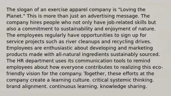 The slogan of an exercise apparel company is "Loving the Planet." This is more than just an advertising message. The company hires people who not only have job-related skills but also a commitment to sustainability and enjoyment of nature. The employees regularly have opportunities to sign up for service projects such as river cleanups and recycling drives. Employees are enthusiastic about developing and marketing products made with all-natural ingredients sustainably sourced. The HR department uses its communication tools to remind employees about how everyone contributes to realizing this eco-friendly vision for the company. Together, these efforts at the company create a learning culture. critical systemic thinking. brand alignment. continuous learning. knowledge sharing.