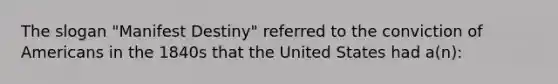 The slogan "Manifest Destiny" referred to the conviction of Americans in the 1840s that the United States had a(n):